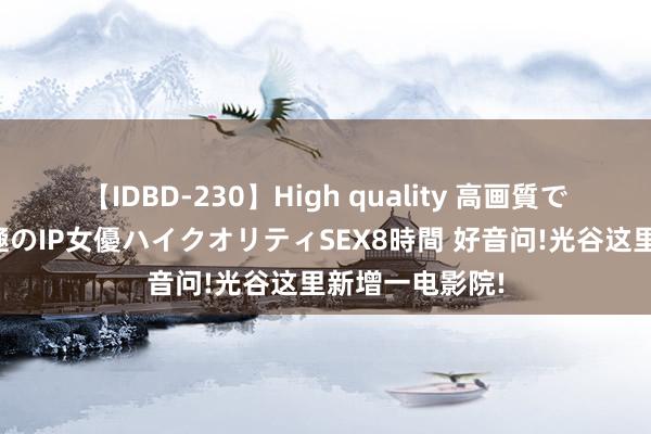 【IDBD-230】High quality 高画質で魅せます！究極のIP女優ハイクオリティSEX8時間 好音问!光谷这里新增一电影院!