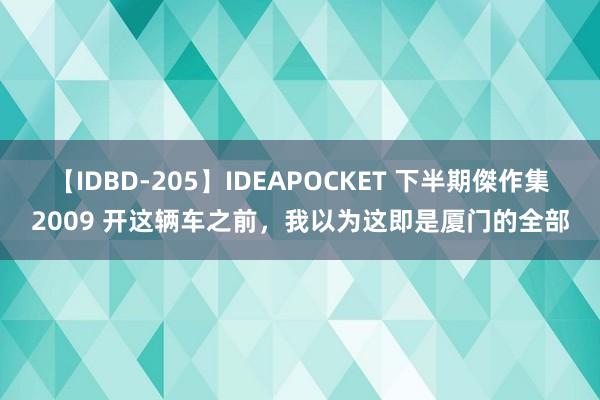 【IDBD-205】IDEAPOCKET 下半期傑作集2009 开这辆车之前，我以为这即是厦门的全部