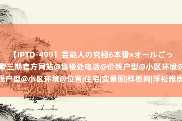 【IPTD-499】芸能人の究極6本番×オールごっくん AYA 五个院子的别墅三期官方网站@售楼处电话@价钱户型@小区环境@位置|住宅|实景图|样板间|浮松雅居新篇章