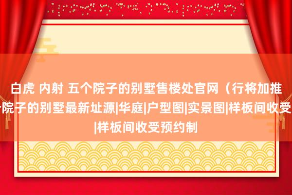 白虎 内射 五个院子的别墅售楼处官网（行将加推）五个院子的别墅最新址源|华庭|户型图|实景图|样板间收受预约制