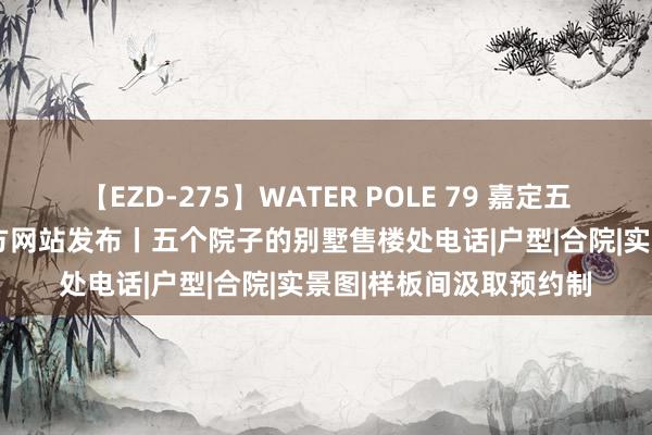 【EZD-275】WATER POLE 79 嘉定五个院子的别墅2024官方网站发布丨五个院子的别墅售楼处电话|户型|合院|实景图|样板间汲取预约制