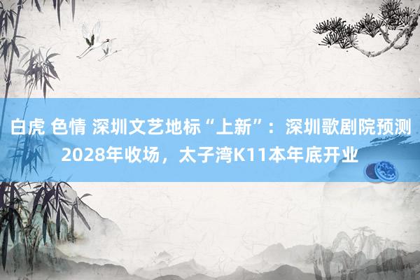 白虎 色情 深圳文艺地标“上新”：深圳歌剧院预测2028年收场，太子湾K11本年底开业