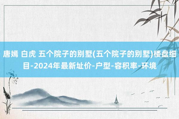 唐嫣 白虎 五个院子的别墅(五个院子的别墅)楼盘细目-2024年最新址价-户型-容积率-环境