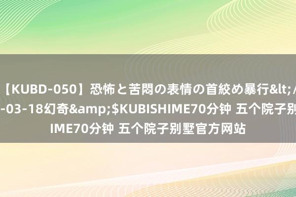 【KUBD-050】恐怖と苦悶の表情の首絞め暴行</a>2013-03-18幻奇&$KUBISHIME70分钟 五个院子别墅官方网站