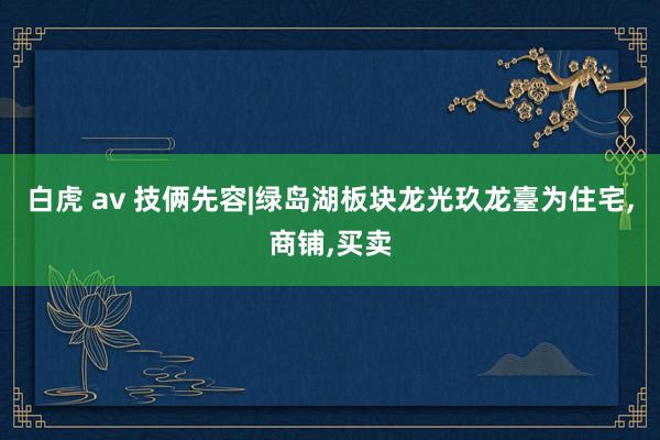 白虎 av 技俩先容|绿岛湖板块龙光玖龙臺为住宅，商铺，买卖