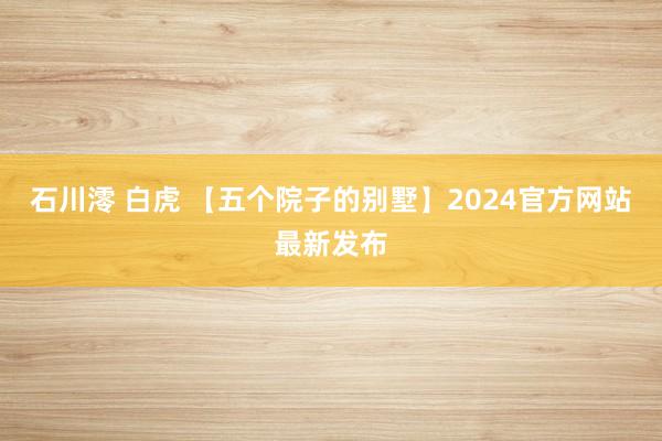 石川澪 白虎 【五个院子的别墅】2024官方网站最新发布