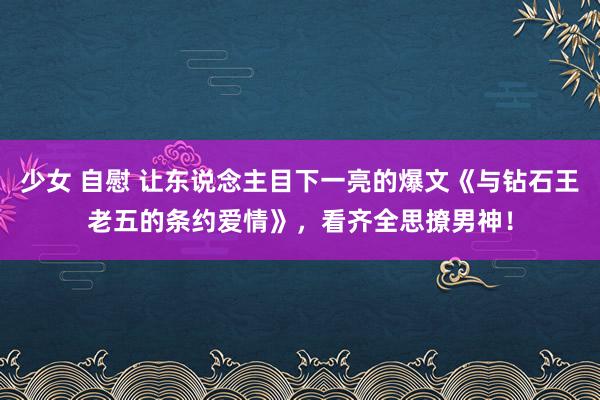 少女 自慰 让东说念主目下一亮的爆文《与钻石王老五的条约爱情》，看齐全思撩男神！