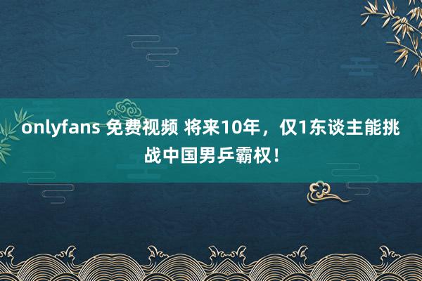 onlyfans 免费视频 将来10年，仅1东谈主能挑战中国男乒霸权！