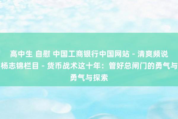 高中生 自慰 中国工商银行中国网站－清爽频说念－杨志锦栏目－货币战术这十年：管好总闸门的勇气与探索