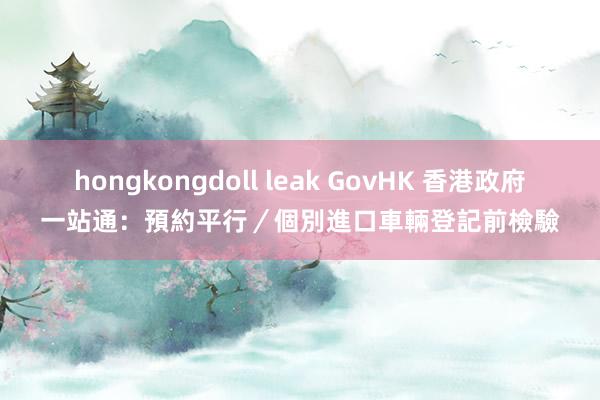 hongkongdoll leak GovHK 香港政府一站通：預約平行／個別進口車輛登記前檢驗