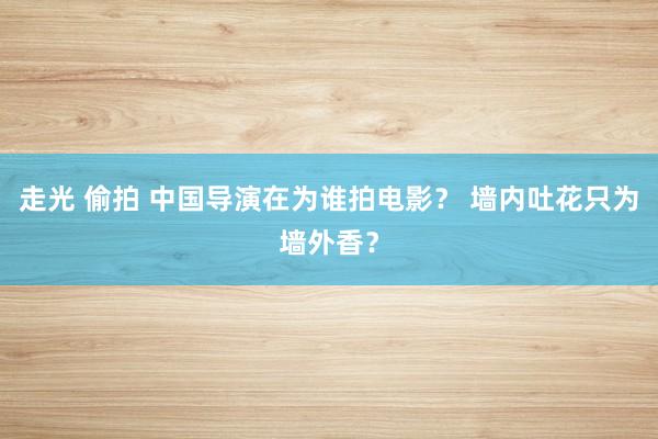 走光 偷拍 中国导演在为谁拍电影？ 墙内吐花只为墙外香？