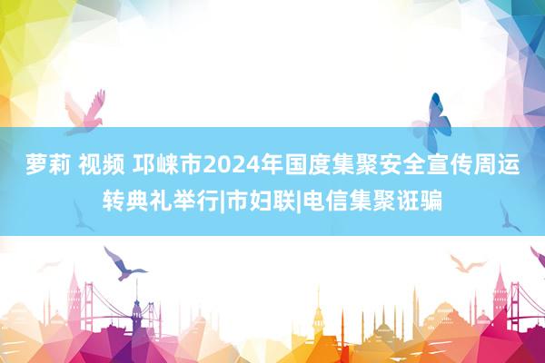 萝莉 视频 邛崃市2024年国度集聚安全宣传周运转典礼举行|市妇联|电信集聚诳骗