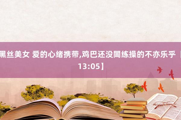 黑丝美女 爱的心绪携带，鸡巴还没闇练操的不亦乐乎【13:05】