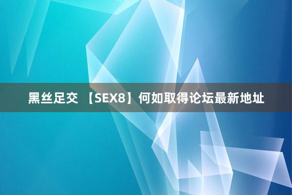 黑丝足交 【SEX8】何如取得论坛最新地址