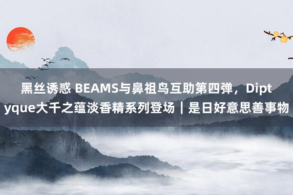 黑丝诱惑 BEAMS与鼻祖鸟互助第四弹，Diptyque大千之蕴淡香精系列登场｜是日好意思善事物