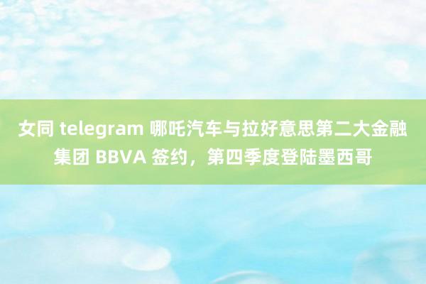 女同 telegram 哪吒汽车与拉好意思第二大金融集团 BBVA 签约，第四季度登陆墨西哥