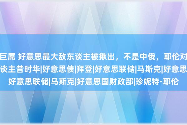 巨屌 好意思最大敌东谈主被揪出，不是中俄，耶伦对华口风变了，第4波东谈主昔时华|好意思债|拜登|好意思联储|马斯克|好意思国财政部|珍妮特·耶伦