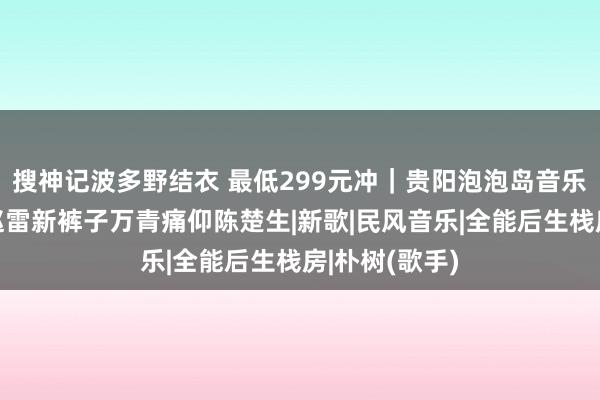 搜神记波多野结衣 最低299元冲｜贵阳泡泡岛音乐节，看朴树赵雷新裤子万青痛仰陈楚生|新歌|民风音乐|全能后生栈房|朴树(歌手)