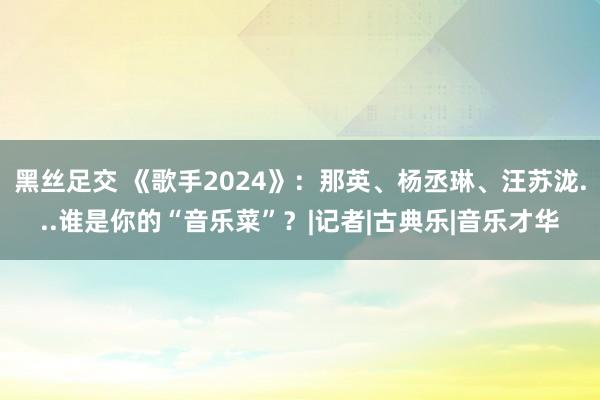 黑丝足交 《歌手2024》：那英、杨丞琳、汪苏泷...谁是你的“音乐菜”？|记者|古典乐|音乐才华