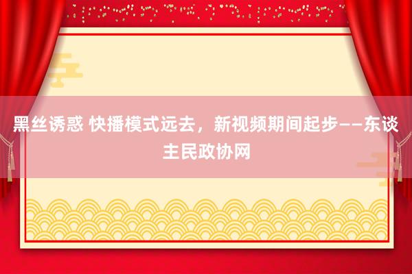 黑丝诱惑 快播模式远去，新视频期间起步——东谈主民政协网