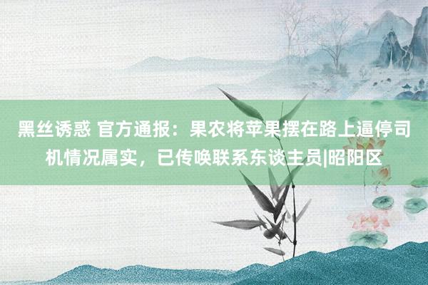 黑丝诱惑 官方通报：果农将苹果摆在路上逼停司机情况属实，已传唤联系东谈主员|昭阳区