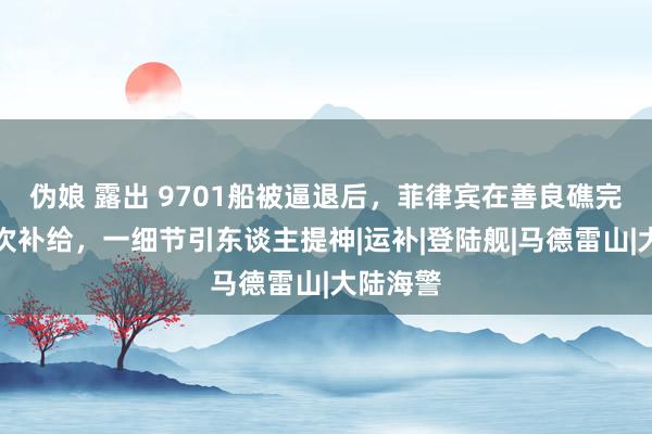 伪娘 露出 9701船被逼退后，菲律宾在善良礁完成了初次补给，一细节引东谈主提神|运补|登陆舰|马德雷山|大陆海警