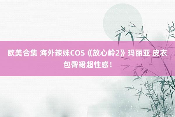 欧美合集 海外辣妹COS《放心岭2》玛丽亚 皮衣包臀裙超性感！