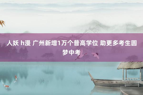 人妖 h漫 广州新增1万个普高学位 助更多考生圆梦中考