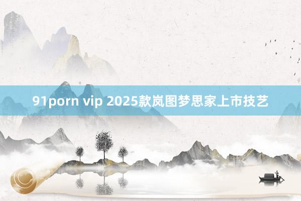 91porn vip 2025款岚图梦思家上市技艺