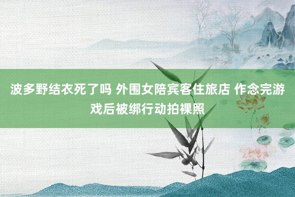 波多野结衣死了吗 外围女陪宾客住旅店 作念完游戏后被绑行动拍裸照