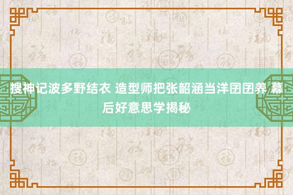 搜神记波多野结衣 造型师把张韶涵当洋囝囝养 幕后好意思学揭秘