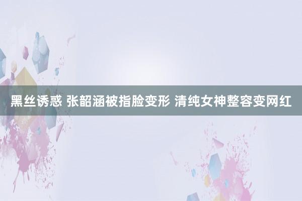 黑丝诱惑 张韶涵被指脸变形 清纯女神整容变网红