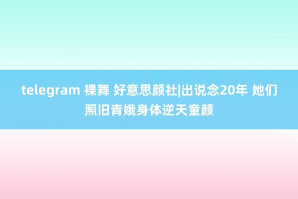 telegram 裸舞 好意思颜社|出说念20年 她们照旧青娥身体逆天童颜