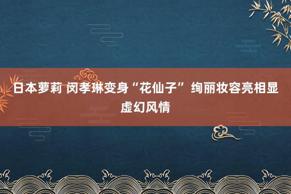 日本萝莉 闵孝琳变身“花仙子” 绚丽妆容亮相显虚幻风情