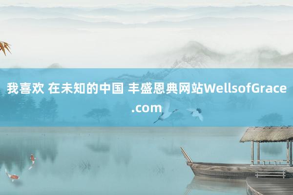 我喜欢 在未知的中国 丰盛恩典网站WellsofGrace.com