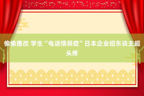 偷偷撸改 学生“电话懦弱症”日本企业招东谈主超头疼