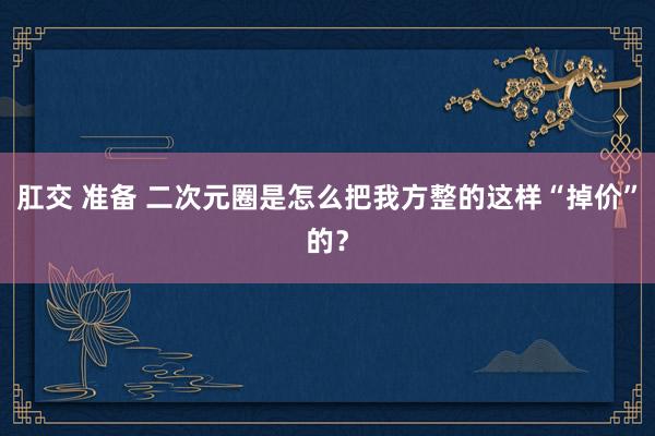 肛交 准备 二次元圈是怎么把我方整的这样“掉价”的？