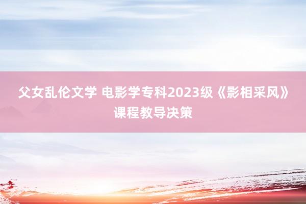 父女乱伦文学 电影学专科2023级《影相采风》课程教导决策