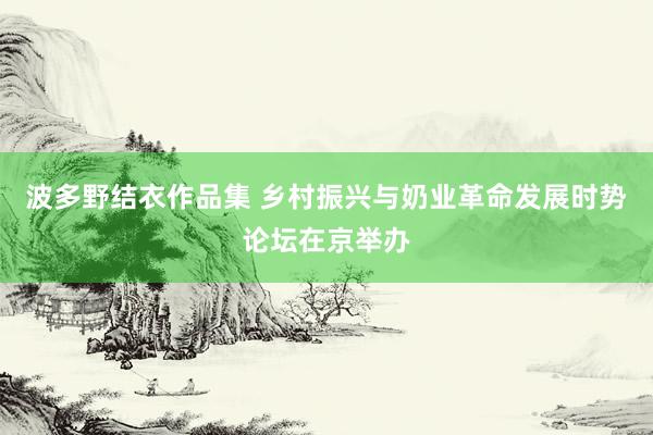 波多野结衣作品集 乡村振兴与奶业革命发展时势论坛在京举办