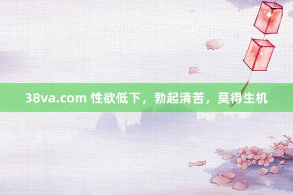 38va.com 性欲低下，勃起清苦，莫得生机