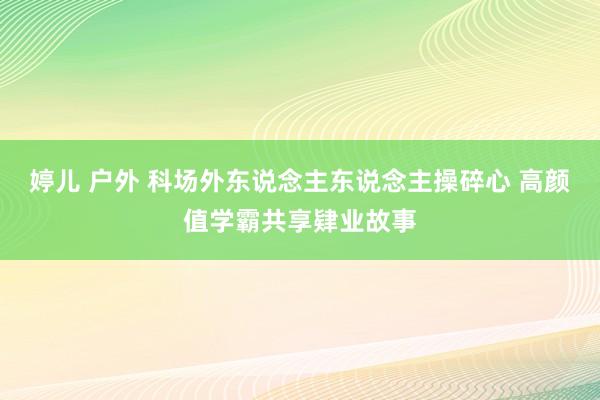 婷儿 户外 科场外东说念主东说念主操碎心 高颜值学霸共享肄业故事