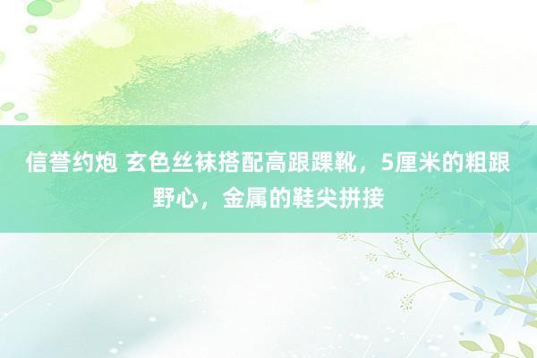 信誉约炮 玄色丝袜搭配高跟踝靴，5厘米的粗跟野心，金属的鞋尖拼接