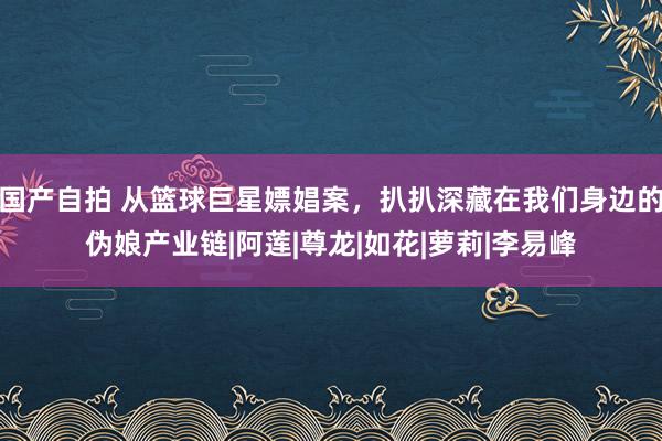 国产自拍 从篮球巨星嫖娼案，扒扒深藏在我们身边的伪娘产业链|阿莲|尊龙|如花|萝莉|李易峰