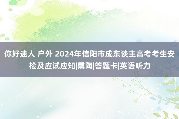 你好迷人 户外 2024年信阳市成东谈主高考考生安检及应试应知|熏陶|答题卡|英语听力