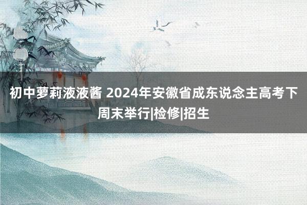 初中萝莉液液酱 2024年安徽省成东说念主高考下周末举行|检修|招生