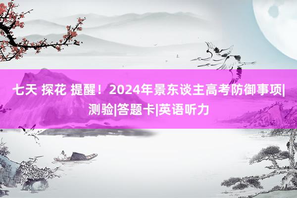 七天 探花 提醒！2024年景东谈主高考防御事项|测验|答题卡|英语听力