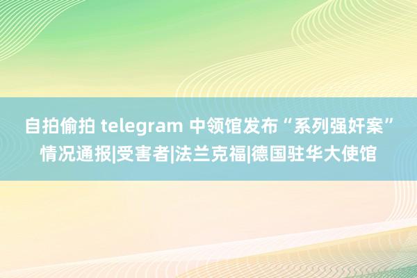 自拍偷拍 telegram 中领馆发布“系列强奸案”情况通报|受害者|法兰克福|德国驻华大使馆