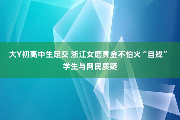 大Y初高中生足交 浙江女磨真金不怕火“自戕” 学生与网民质疑