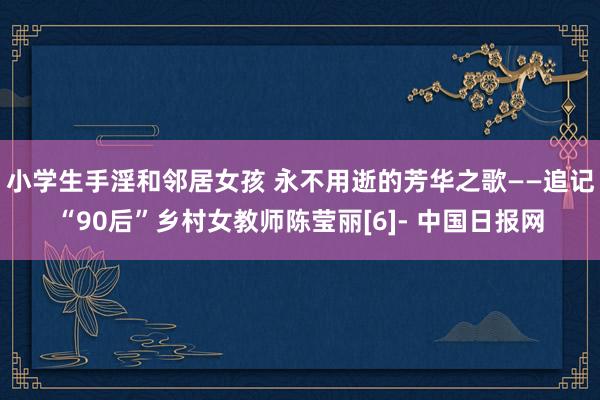 小学生手淫和邻居女孩 永不用逝的芳华之歌——追记“90后”乡村女教师陈莹丽[6]- 中国日报网