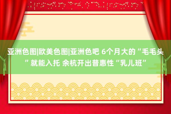 亚洲色图|欧美色图|亚洲色吧 6个月大的“毛毛头”就能入托 余杭开出普惠性“乳儿班”